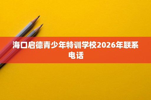 海口启德青少年特训学校2026年联系电话 海口启德青少年特训学校2026年联系电话