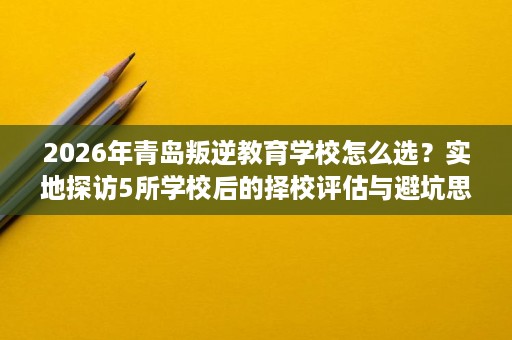 2026年青岛叛逆教育学校怎么选?实地探访5所学校后的择校评估与避坑思路 2026年青岛叛逆教育学校怎么选?实地探访5所学校后的择校评估与避坑思路