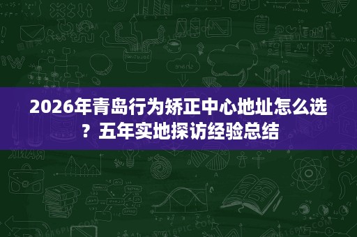 2026年青岛行为矫正中心地址怎么选？五年实地探访经验总结