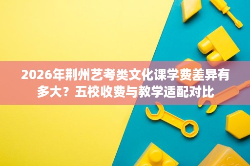 2026年荆州艺考类文化课学费差异有多大?五校收费与教学适配对比 2026年荆州艺考类文化课学费差异有多大?五校收费与教学适配对比