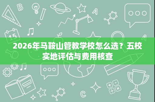 2026年马鞍山管教学校怎么选?五校实地评估与费用核查 2026年马鞍山管教学校怎么选?五校实地评估与费用核查