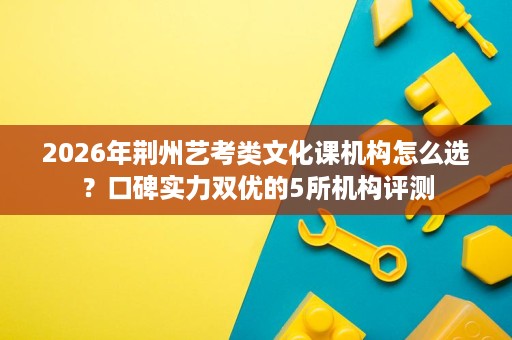 2026年荆州艺考类文化课机构怎么选?口碑实力双优的5所机构评测 2026年荆州艺考类文化课机构怎么选?口碑实力双优的5所机构评测