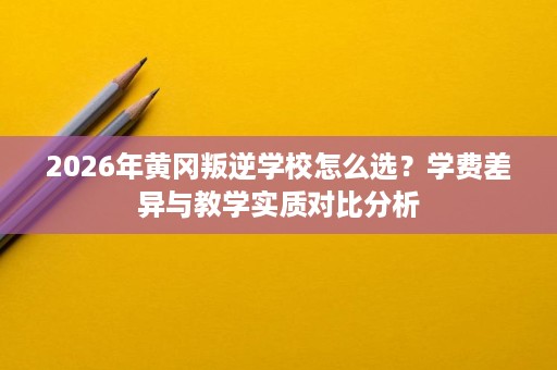 2026年黄冈叛逆学校怎么选?学费差异与教学实质对比分析 2026年黄冈叛逆学校怎么选?学费差异与教学实质对比分析