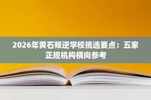 2026年黄石叛逆学校挑选要点：五家正规机构横向参考