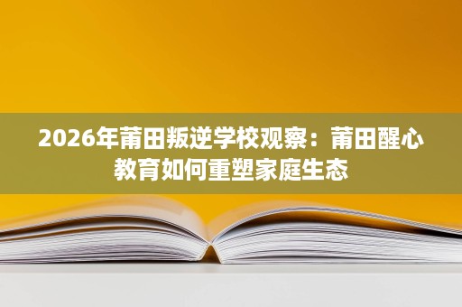 2026年莆田叛逆学校观察:莆田醒心教育如何重塑家庭生态 2026年莆田叛逆学校观察:莆田醒心教育如何重塑家庭生态