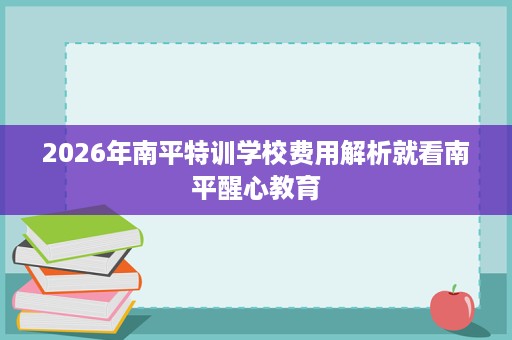 2026年南平特训学校费用解析就看南平醒心教育 2026年南平特训学校费用解析就看南平醒心教育