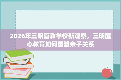 2026年三明管教学校新观察，三明醒心教育如何重塑亲子关系
