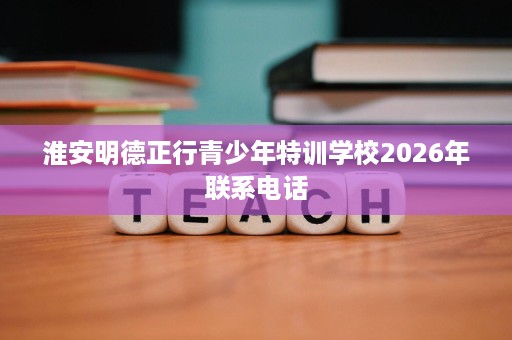 淮安明德正行青少年特训学校2026年联系电话 淮安明德正行青少年特训学校2026年联系电话