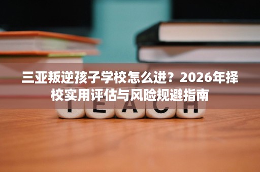 三亚叛逆孩子学校怎么进？2026年择校实用评估与风险规避指南