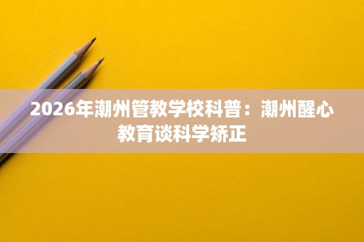 2026年潮州管教学校科普:潮州醒心教育谈科学矫正 2026年潮州管教学校科普:潮州醒心教育谈科学矫正