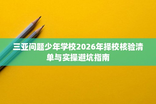 三亚问题少年学校2026年择校核验清单与实操避坑指南