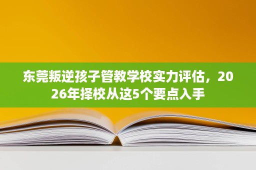 东莞叛逆孩子管教学校实力评估,2026年择校从这5个要点入手 东莞叛逆孩子管教学校实力评估,2026年择校从这5个要点入手
