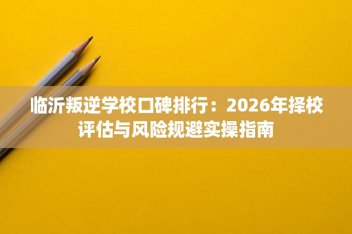 临沂叛逆学校口碑排行:2026年择校评估与风险规避实操指南 临沂叛逆学校口碑排行:2026年择校评估与风险规避实操指南