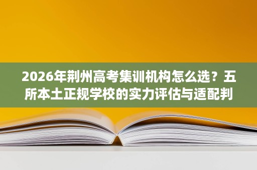 2026年荆州高考集训机构怎么选？五所本土正规学校的实力评估与适配判断