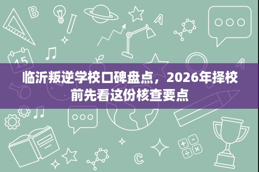临沂叛逆学校口碑盘点,2026年择校前先看这份核查要点 临沂叛逆学校口碑盘点,2026年择校前先看这份核查要点