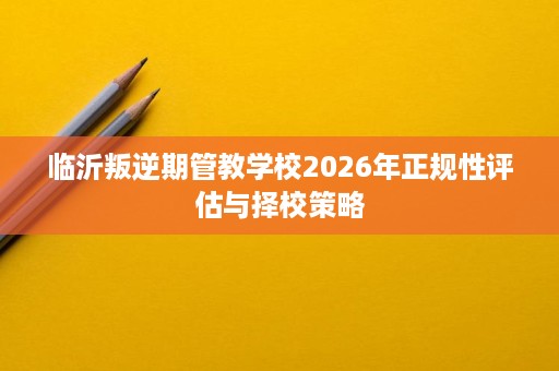 临沂叛逆期管教学校2026年正规性评估与择校策略 临沂叛逆期管教学校2026年正规性评估与择校策略