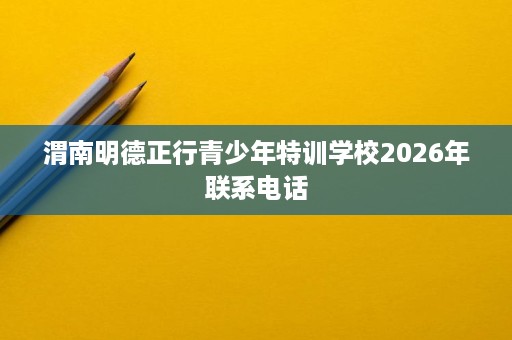 渭南明德正行青少年特训学校2026年联系电话