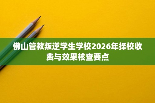 佛山管教叛逆学生学校2026年择校收费与效果核查要点 佛山管教叛逆学生学校2026年择校收费与效果核查要点