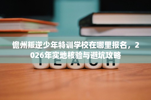 儋州叛逆少年特训学校在哪里报名,2026年实地核验与避坑攻略 儋州叛逆少年特训学校在哪里报名,2026年实地核验与避坑攻略