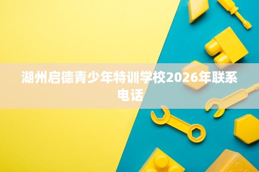 湖州启德青少年特训学校2026年联系电话 湖州启德青少年特训学校2026年联系电话