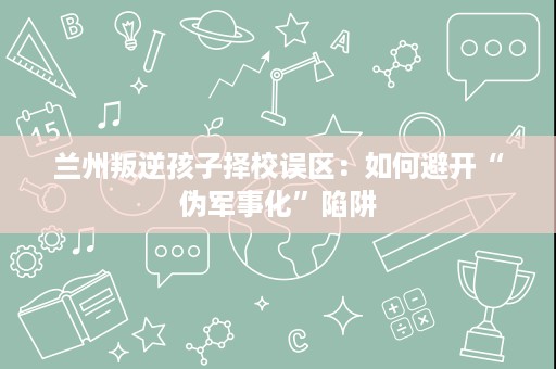 兰州叛逆孩子择校误区:如何避开“伪军事化”陷阱 兰州叛逆孩子择校误区:如何避开“伪军事化”陷阱