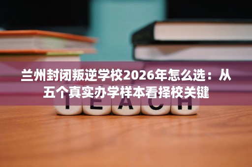 兰州封闭叛逆学校2026年怎么选：从五个真实办学样本看择校关键