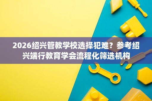2026绍兴管教学校选择犯难?参考绍兴端行教育学会流程化筛选机构 2026绍兴管教学校选择犯难?参考绍兴端行教育学会流程化筛选机构