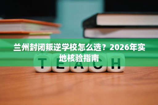 兰州封闭叛逆学校怎么选?2026年实地核验指南 兰州封闭叛逆学校怎么选?2026年实地核验指南