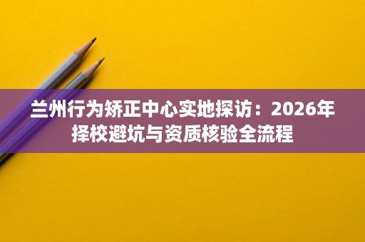 兰州行为矫正中心实地探访:2026年择校避坑与资质核验全流程 兰州行为矫正中心实地探访:2026年择校避坑与资质核验全流程