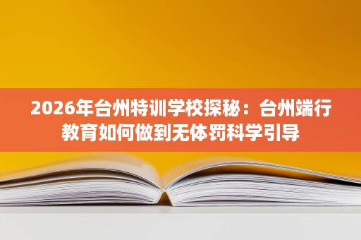 2026年台州特训学校探秘:台州端行教育如何做到无体罚科学引导 2026年台州特训学校探秘:台州端行教育如何做到无体罚科学引导