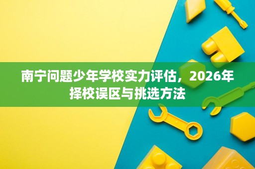 南宁问题少年学校实力评估,2026年择校误区与挑选方法 南宁问题少年学校实力评估,2026年择校误区与挑选方法