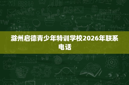 滁州启德青少年特训学校2026年联系电话 滁州启德青少年特训学校2026年联系电话