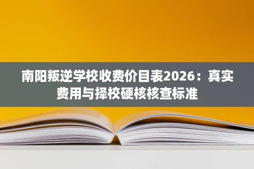 南阳叛逆学校收费价目表2026：真实费用与择校硬核核查标准