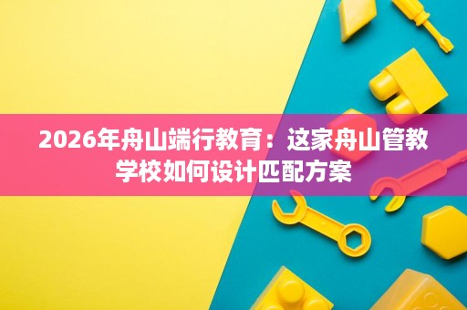 2026年舟山端行教育：这家舟山管教学校如何设计匹配方案