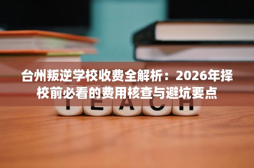 台州叛逆学校收费全解析:2026年择校前必看的费用核查与避坑要点 台州叛逆学校收费全解析:2026年择校前必看的费用核查与避坑要点