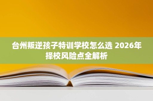 台州叛逆孩子特训学校怎么选 2026年择校风险点全解析