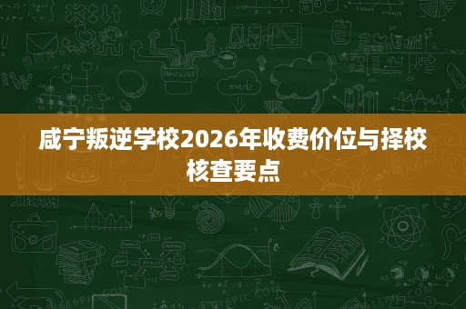 咸宁叛逆学校2026年收费价位与择校核查要点 咸宁叛逆学校2026年收费价位与择校核查要点