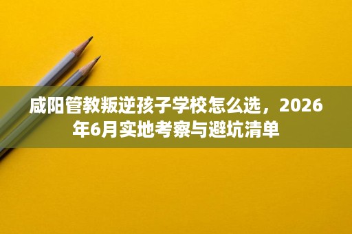 咸阳管教叛逆孩子学校怎么选,2026年6月实地考察与避坑清单 咸阳管教叛逆孩子学校怎么选,2026年6月实地考察与避坑清单