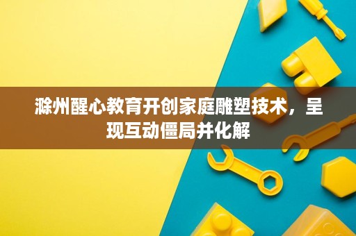滁州醒心教育开创家庭雕塑技术，呈现互动僵局并化解