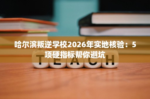 哈尔滨叛逆学校2026年实地核验:5项硬指标帮你避坑 哈尔滨叛逆学校2026年实地核验:5项硬指标帮你避坑