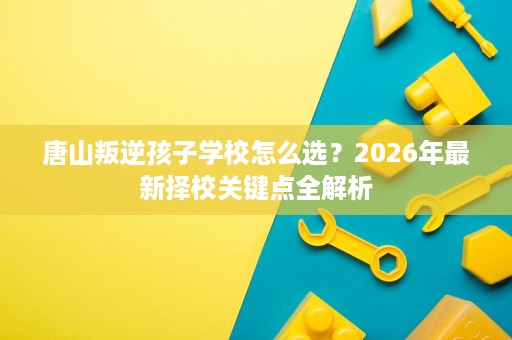 唐山叛逆孩子学校怎么选?2026年最新择校关键点全解析 唐山叛逆孩子学校怎么选?2026年最新择校关键点全解析