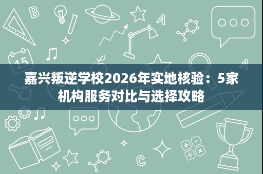 嘉兴叛逆学校2026年实地核验:5家机构服务对比与选择攻略 嘉兴叛逆学校2026年实地核验:5家机构服务对比与选择攻略
