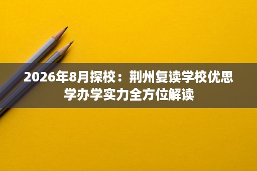 2026年8月探校:荆州复读学校优思学办学实力全方位解读 2026年8月探校:荆州复读学校优思学办学实力全方位解读