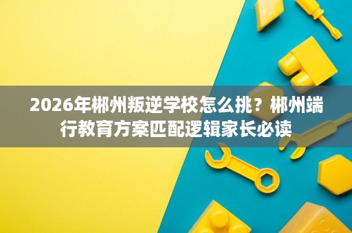 2026年郴州叛逆学校怎么挑？郴州端行教育方案匹配逻辑家长必读