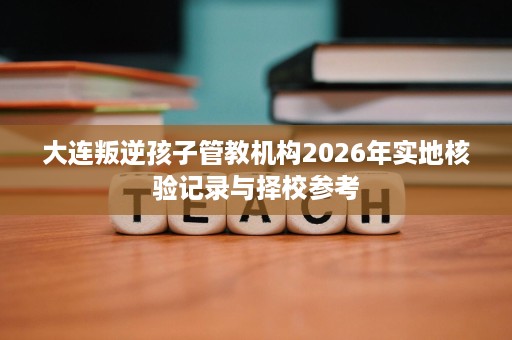 大连叛逆孩子管教机构2026年实地核验记录与择校参考 大连叛逆孩子管教机构2026年实地核验记录与择校参考