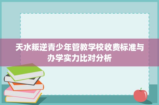 天水叛逆青少年管教学校收费标准与办学实力比对分析 天水叛逆青少年管教学校收费标准与办学实力比对分析