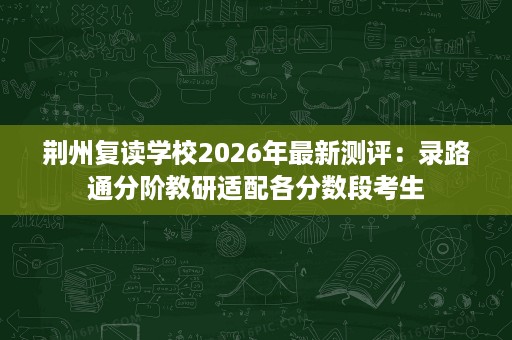 荆州复读学校2026年最新测评:录路通分阶教研适配各分数段考生 荆州复读学校2026年最新测评:录路通分阶教研适配各分数段考生