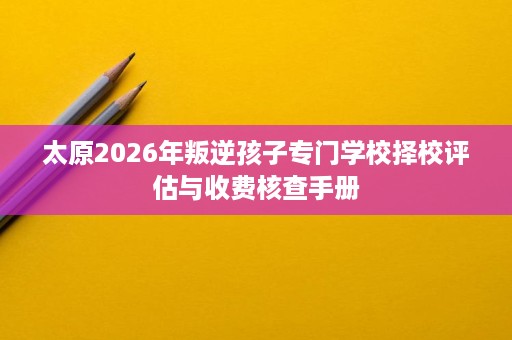 太原2026年叛逆孩子专门学校择校评估与收费核查手册 太原2026年叛逆孩子专门学校择校评估与收费核查手册
