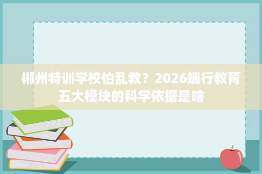 郴州特训学校怕乱教?2026端行教育五大模块的科学依据是啥 郴州特训学校怕乱教?2026端行教育五大模块的科学依据是啥