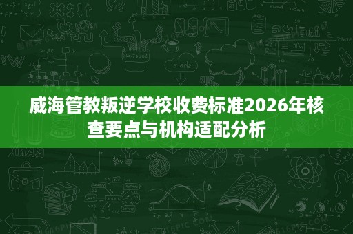 威海管教叛逆学校收费标准2026年核查要点与机构适配分析 威海管教叛逆学校收费标准2026年核查要点与机构适配分析